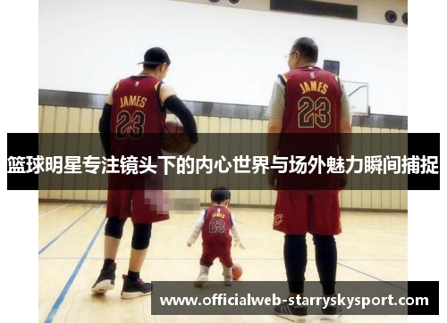 篮球明星专注镜头下的内心世界与场外魅力瞬间捕捉