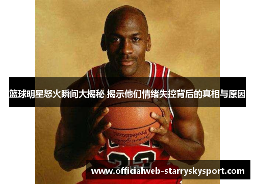 篮球明星怒火瞬间大揭秘 揭示他们情绪失控背后的真相与原因