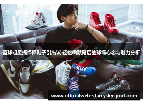 篮球明星搞怪抠鞋子引热议 轻松幽默背后的球场心态与魅力分析