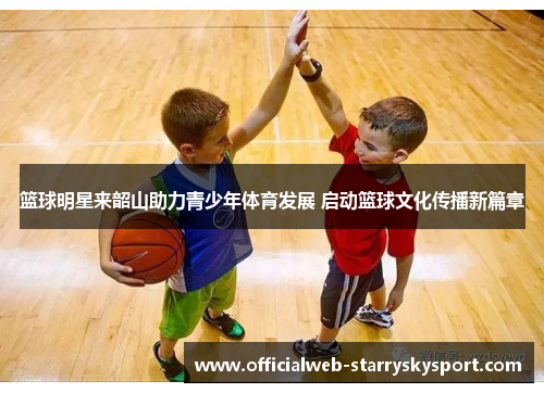 篮球明星来韶山助力青少年体育发展 启动篮球文化传播新篇章