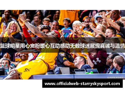 篮球明星用心宠粉暖心互动感动无数球迷展现真诚与温情