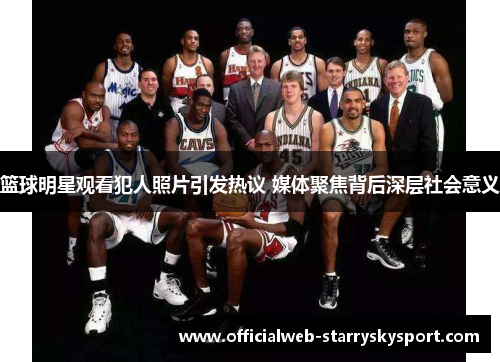 篮球明星观看犯人照片引发热议 媒体聚焦背后深层社会意义