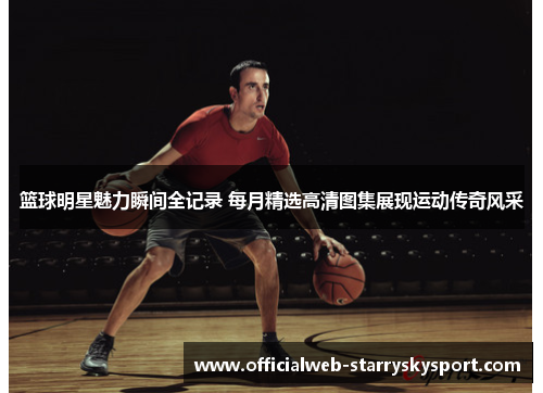 篮球明星魅力瞬间全记录 每月精选高清图集展现运动传奇风采